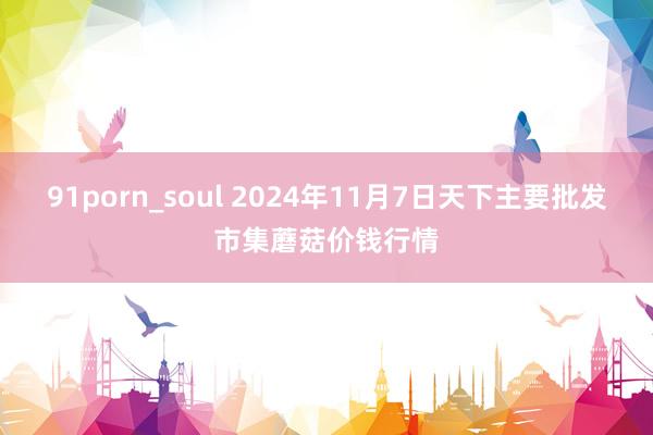 91porn_soul 2024年11月7日天下主要批发市集蘑菇价钱行情