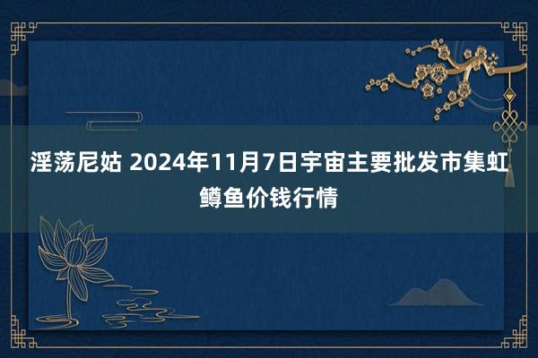 淫荡尼姑 2024年11月7日宇宙主要批发市集虹鳟鱼价钱行情