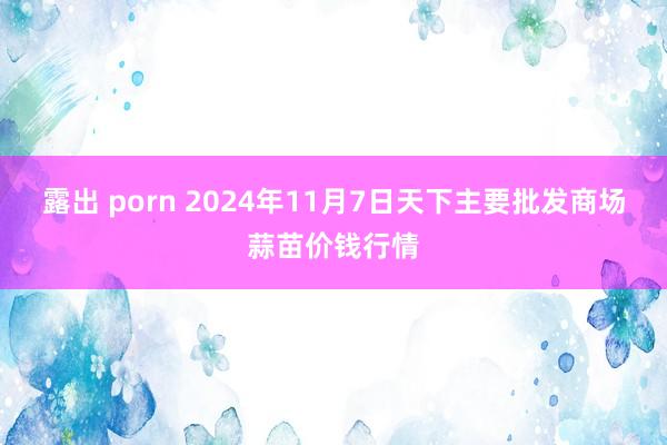 露出 porn 2024年11月7日天下主要批发商场蒜苗价钱行情