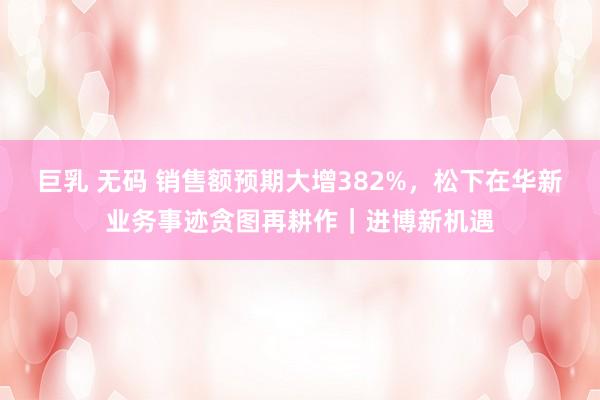 巨乳 无码 销售额预期大增382%，松下在华新业务事迹贪图再耕作｜进博新机遇