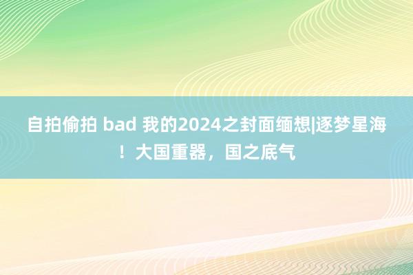 自拍偷拍 bad 我的2024之封面缅想|逐梦星海！大国重器，国之底气