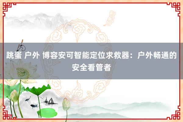 跳蛋 户外 博容安可智能定位求救器：户外畅通的安全看管者