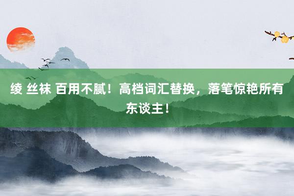 绫 丝袜 百用不腻！高档词汇替换，落笔惊艳所有东谈主！