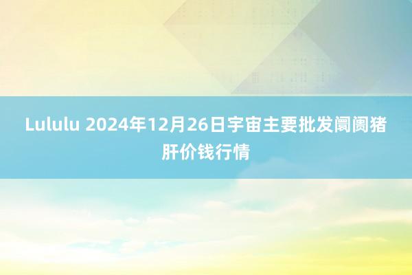 Lululu 2024年12月26日宇宙主要批发阛阓猪肝价钱行情