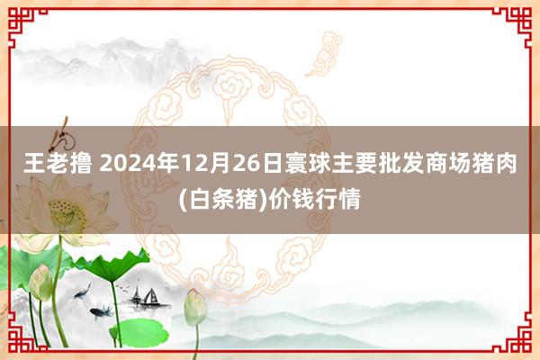 王老撸 2024年12月26日寰球主要批发商场猪肉(白条猪)价钱行情