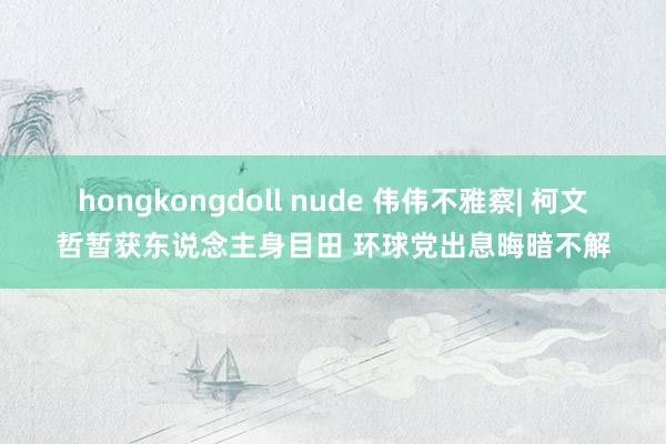 hongkongdoll nude 伟伟不雅察| 柯文哲暂获东说念主身目田 环球党出息晦暗不解