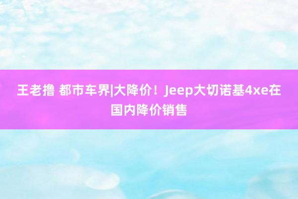 王老撸 都市车界|大降价！Jeep大切诺基4xe在国内降价销售