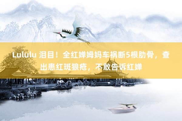 Lululu 泪目！全红婵姆妈车祸断5根肋骨，查出患红斑狼疮，不敢告诉红婵