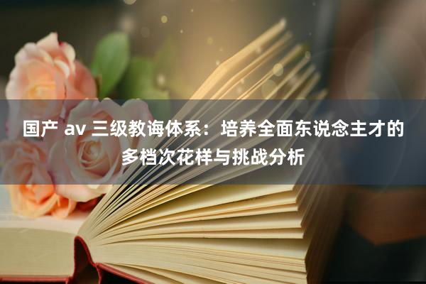 国产 av 三级教诲体系：培养全面东说念主才的多档次花样与挑战分析