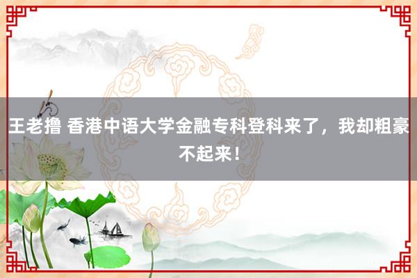 王老撸 香港中语大学金融专科登科来了，我却粗豪不起来！