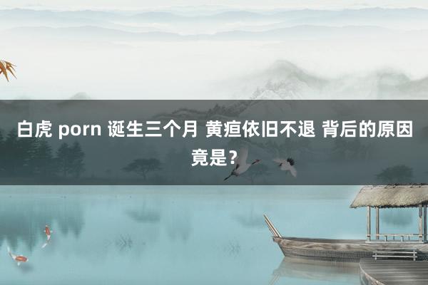 白虎 porn 诞生三个月 黄疸依旧不退 背后的原因竟是？