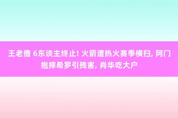 王老撸 6东谈主终止! 火箭遭热火赛季横扫， 阿门抱摔希罗引残害， 肖华吃大户