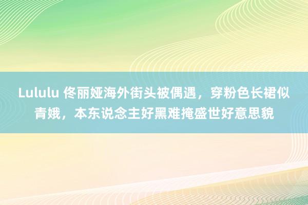 Lululu 佟丽娅海外街头被偶遇，穿粉色长裙似青娥，本东说念主好黑难掩盛世好意思貌