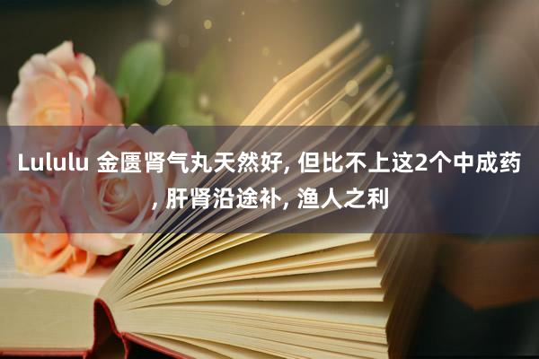 Lululu 金匮肾气丸天然好， 但比不上这2个中成药， 肝肾沿途补， 渔人之利