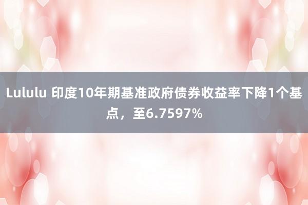 Lululu 印度10年期基准政府债券收益率下降1个基点，至6.7597%