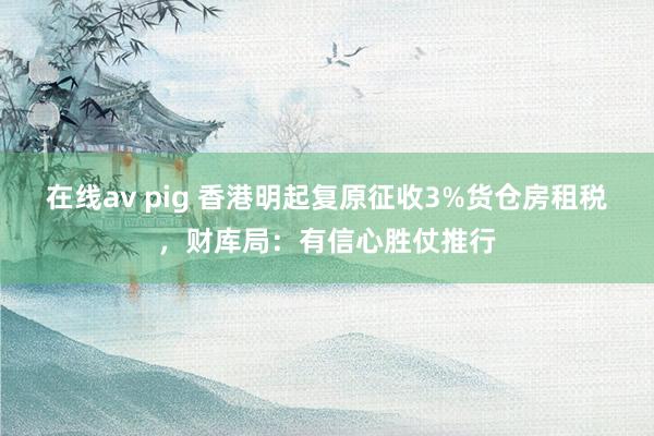 在线av pig 香港明起复原征收3%货仓房租税，财库局：有信心胜仗推行