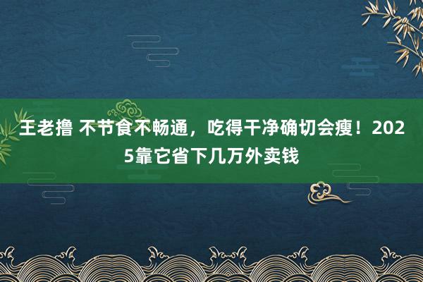 王老撸 不节食不畅通，吃得干净确切会瘦！2025靠它省下几万外卖钱