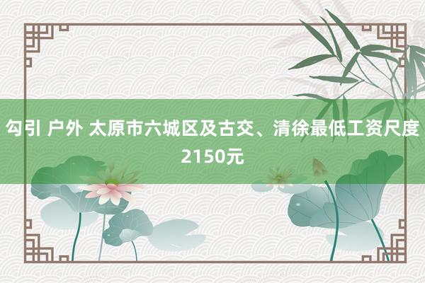 勾引 户外 太原市六城区及古交、清徐最低工资尺度2150元