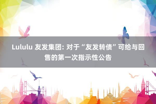 Lululu 友发集团: 对于“友发转债”可给与回售的第一次指示性公告