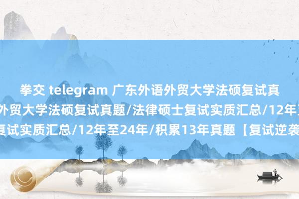 拳交 telegram 广东外语外贸大学法硕复试真题原题823题/广东外语外贸大学法硕复试真题/法律硕士复试实质汇总/12年至24年/积累13年真题【复试逆袭原题】