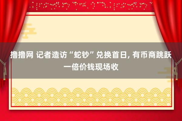 撸撸网 记者造访“蛇钞”兑换首日， 有币商跳跃一倍价钱现场收