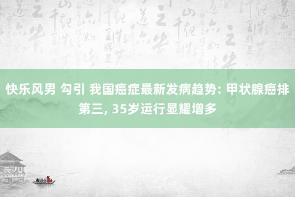 快乐风男 勾引 我国癌症最新发病趋势: 甲状腺癌排第三， 35岁运行显耀增多