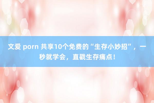 文爱 porn 共享10个免费的“生存小妙招”，一秒就学会，直戳生存痛点！