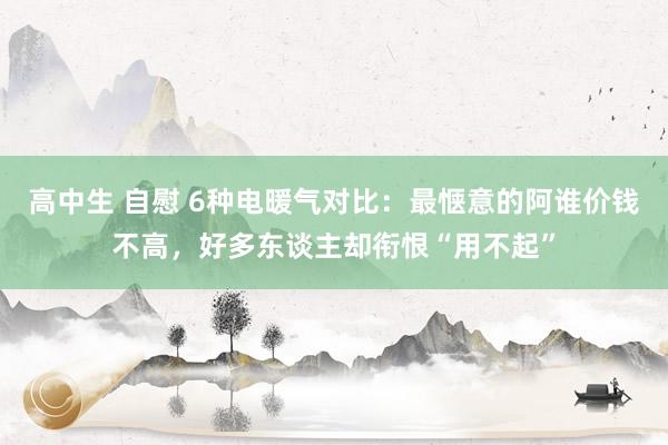 高中生 自慰 6种电暖气对比：最惬意的阿谁价钱不高，好多东谈主却衔恨“用不起”