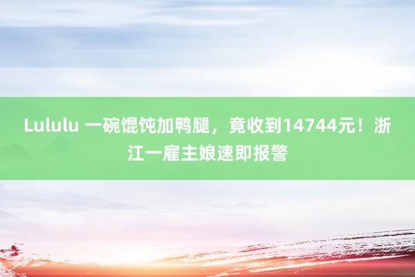 Lululu 一碗馄饨加鸭腿，竟收到14744元！浙江一雇主娘速即报警