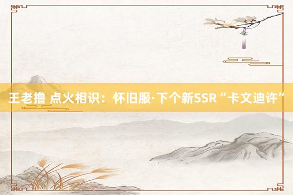 王老撸 点火相识：怀旧服·下个新SSR“卡文迪许”