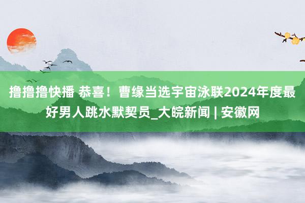 撸撸撸快播 恭喜！曹缘当选宇宙泳联2024年度最好男人跳水默契员_大皖新闻 | 安徽网