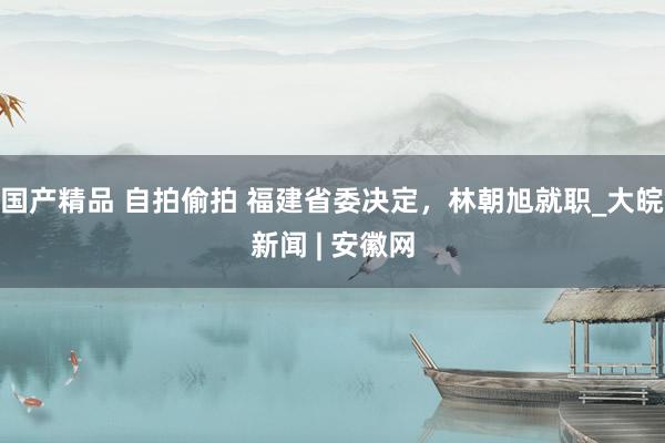 国产精品 自拍偷拍 福建省委决定，林朝旭就职_大皖新闻 | 安徽网