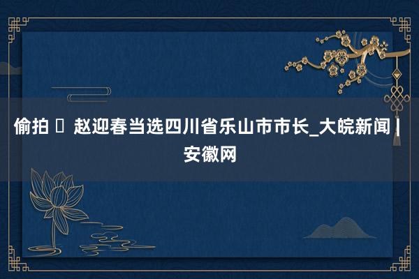 偷拍 ​赵迎春当选四川省乐山市市长_大皖新闻 | 安徽网