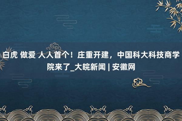 白虎 做爱 人人首个！庄重开建，中国科大科技商学院来了_大皖新闻 | 安徽网