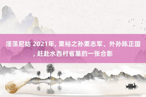 淫荡尼姑 2021年， 粟裕之孙粟志军、外孙陈正国， 赶赴水西村省墓的一张合影