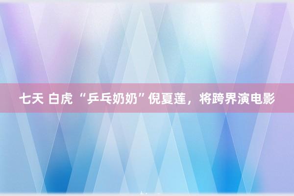 七天 白虎 “乒乓奶奶”倪夏莲，将跨界演电影