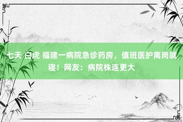 七天 白虎 福建一病院急诊药房，值班医护离岗就寝！网友：病院株连更大