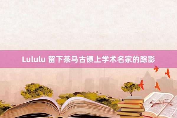 Lululu 留下茶马古镇上学术名家的踪影