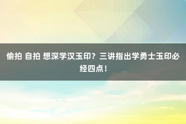 偷拍 自拍 想深学汉玉印？三讲指出学勇士玉印必经四点！