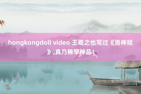 hongkongdoll video 王羲之也写过《洛神赋》，真乃稀罕神品！