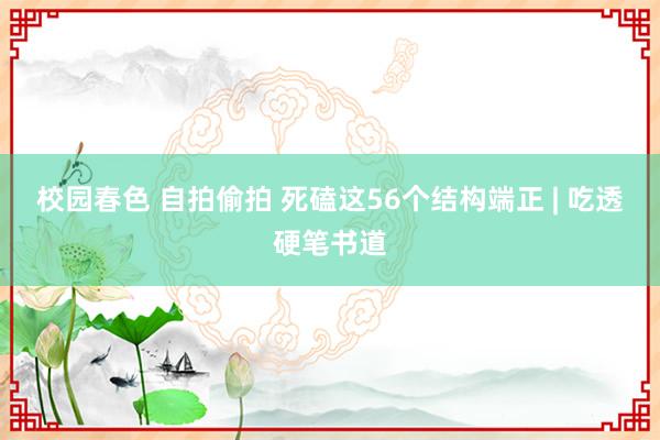 校园春色 自拍偷拍 死磕这56个结构端正 | 吃透硬笔书道