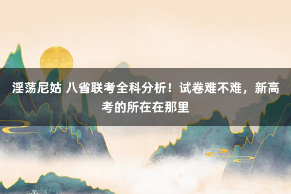 淫荡尼姑 八省联考全科分析！试卷难不难，新高考的所在在那里