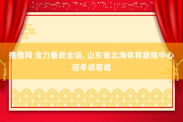 撸撸网 全力备战全运， 山东省北海体育磨练中心迎冬训容或