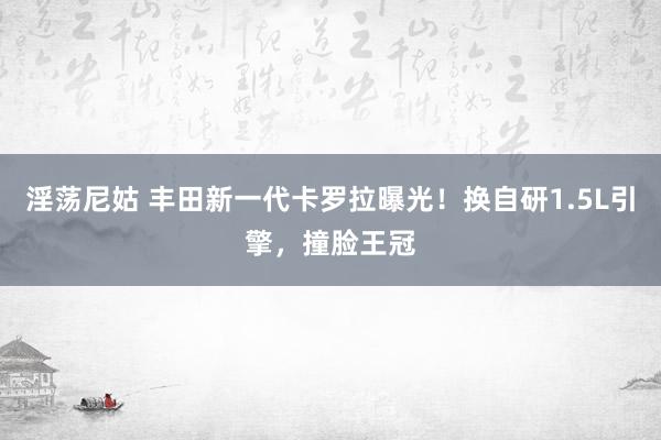 淫荡尼姑 丰田新一代卡罗拉曝光！换自研1.5L引擎，撞脸王冠