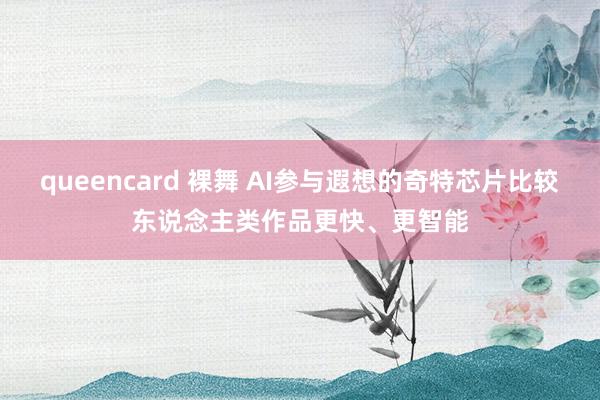 queencard 裸舞 AI参与遐想的奇特芯片比较东说念主类作品更快、更智能