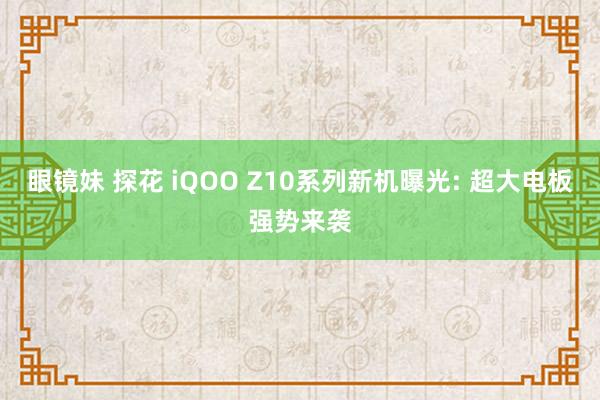 眼镜妹 探花 iQOO Z10系列新机曝光: 超大电板强势来袭