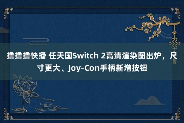 撸撸撸快播 任天国Switch 2高清渲染图出炉，尺寸更大、Joy-Con手柄新增按钮