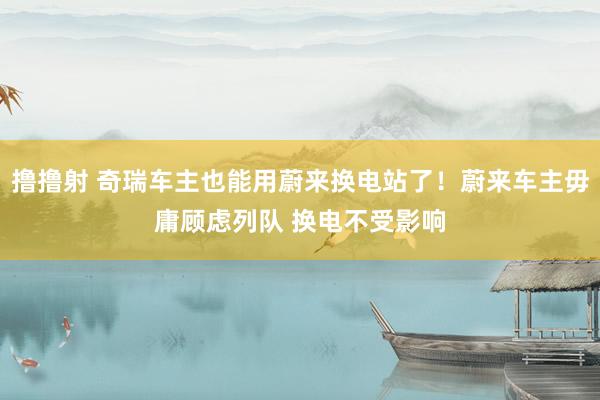 撸撸射 奇瑞车主也能用蔚来换电站了！蔚来车主毋庸顾虑列队 换电不受影响