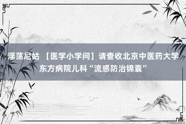 淫荡尼姑 【医学小学问】请查收北京中医药大学东方病院儿科“流感防治锦囊”