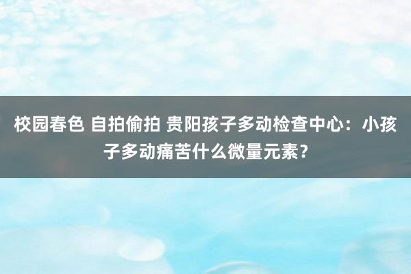 校园春色 自拍偷拍 贵阳孩子多动检查中心：小孩子多动痛苦什么微量元素？